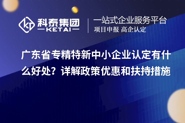 廣東省專精特新中小企業(yè)認(rèn)定有什么好處？詳解政策優(yōu)惠和扶持措施