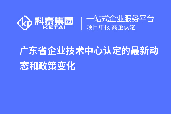 廣東省企業(yè)技術(shù)中心認(rèn)定的最新動(dòng)態(tài)和政策變化