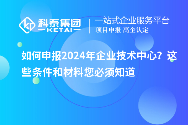 如何申報2024年企業技術中心？這些條件和材料您必須知道