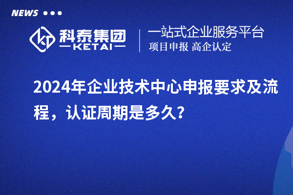 2024年企業技術中心申報要求及流程，認證周期是多久？