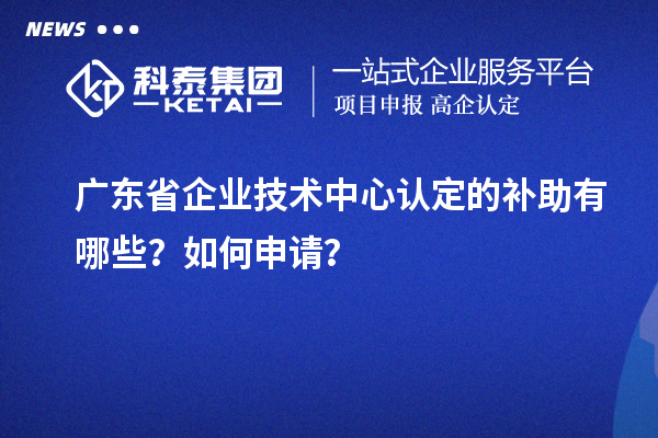 廣東省企業技術中心認定的補助有哪些？如何申請？