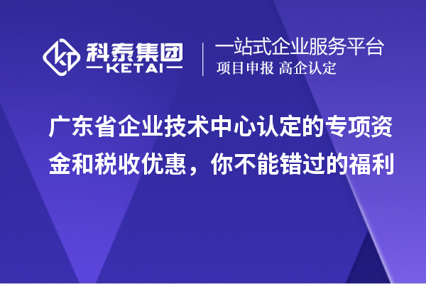 廣東省企業技術中心認定的專項資金和稅收優惠，你不能錯過的福利