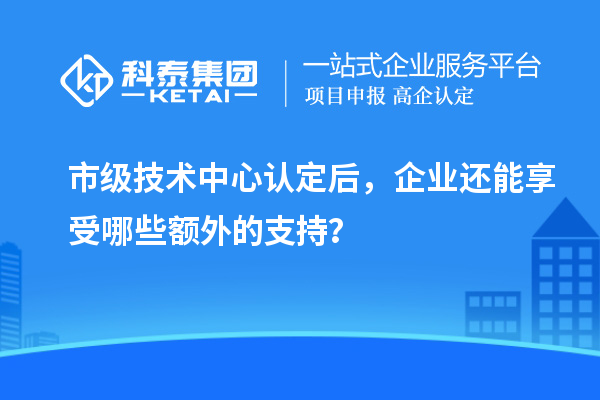 市級技術中心認定后，企業還能享受哪些額外的支持？