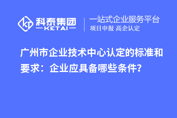 廣州市企業技術中心認定的標準和要求：企業應具備哪些條件？