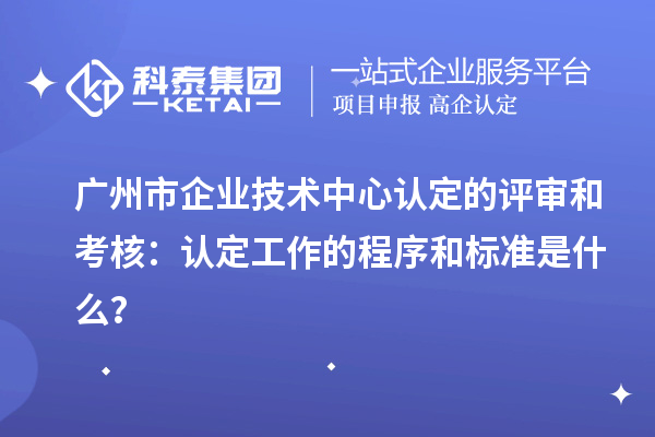 廣州市企業技術中心認定的評審和考核：認定工作的程序和標準是什么？