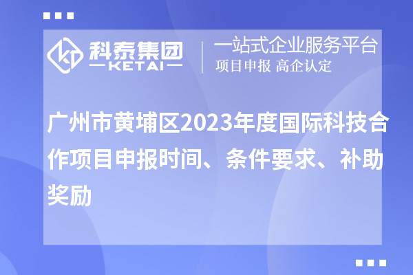 廣州市黃埔區2023年度國際科技合作項目申報時間、條件要求、補助獎勵