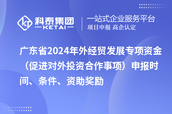 廣東省2024年外經貿發展專項資金（促進對外投資合作事項）申報時間、條件、資助獎勵