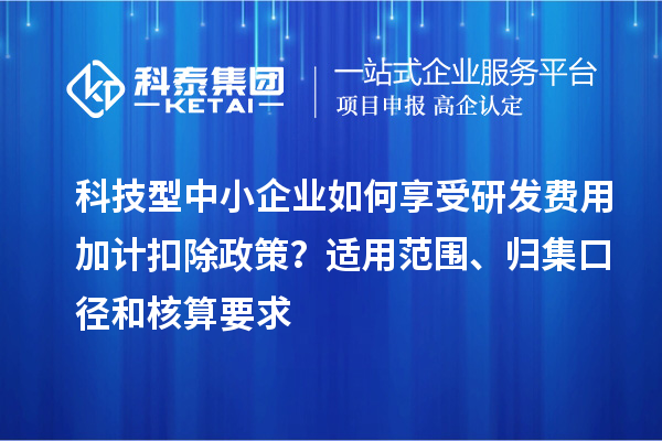 科技型中小企業如何享受研發費用加計扣除政策？適用范圍、歸集口徑和核算要求