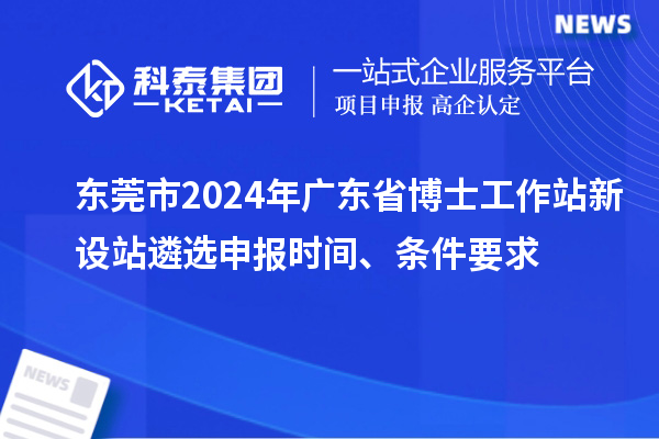 東莞市2024年廣東省博士工作站新設站遴選申報時間、條件要求