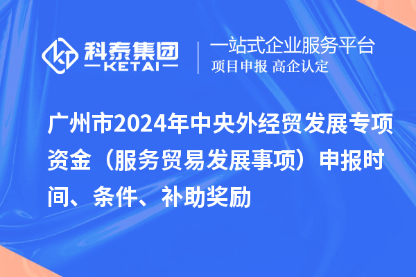 廣州市2024年中央外經(jīng)貿(mào)發(fā)展專項資金（服務(wù)貿(mào)易發(fā)展事項）申報時間、條件、補(bǔ)助獎勵