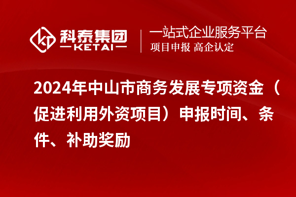 2024年中山市商務發展專項資金（促進利用外資項目）申報時間、條件、補助獎勵