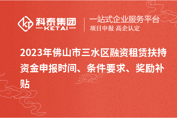 2023年佛山市三水區融資租賃扶持資金申報時間、條件要求、獎勵補貼