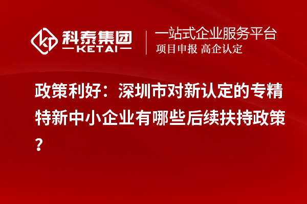 政策利好：深圳市對新認定的專精特新中小企業(yè)有哪些后續(xù)扶持政策？