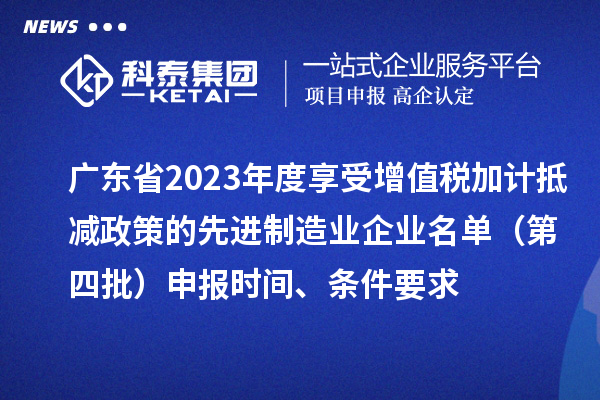 廣東省2023年度享受增值稅加計抵減政策的先進制造業企業名單（第四批）申報時間、條件要求