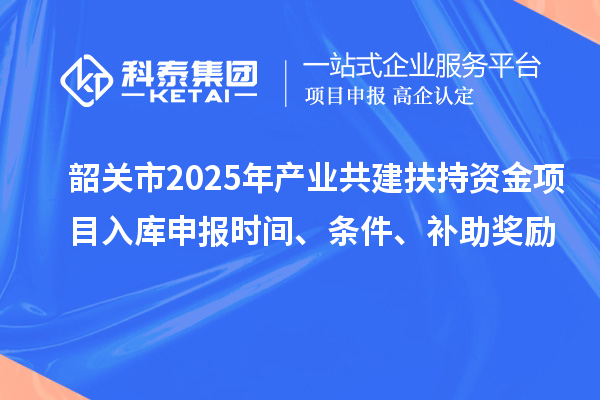 韶關市2025年產業共建扶持資金項目入庫申報時間、條件、補助獎勵