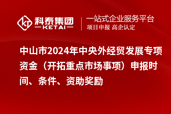 中山市2024年中央外經(jīng)貿(mào)發(fā)展專(zhuān)項(xiàng)資金（開(kāi)拓重點(diǎn)市場(chǎng)事項(xiàng)）申報(bào)時(shí)間、條件、資助獎(jiǎng)勵(lì)