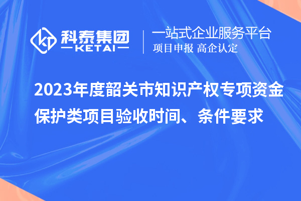 2023年度韶關市知識產權專項資金保護類項目驗收時間、條件要求