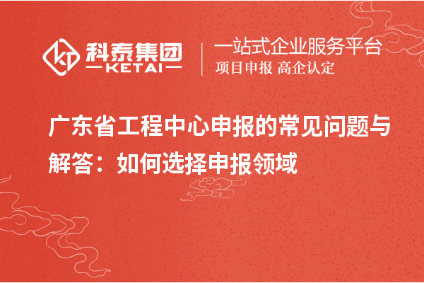 廣東省工程中心申報的常見問題與解答：如何選擇申報領域