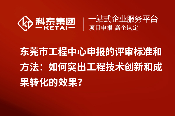 東莞市工程中心申報的評審標準和方法：如何突出工程技術創新和成果轉化的效果？