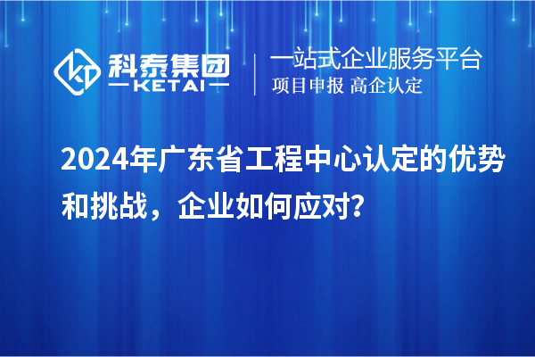 2024年廣東省工程中心認定的優勢和挑戰，企業如何應對？