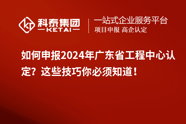 如何申報2024年廣東省工程中心認定？這些技巧你必須知道！