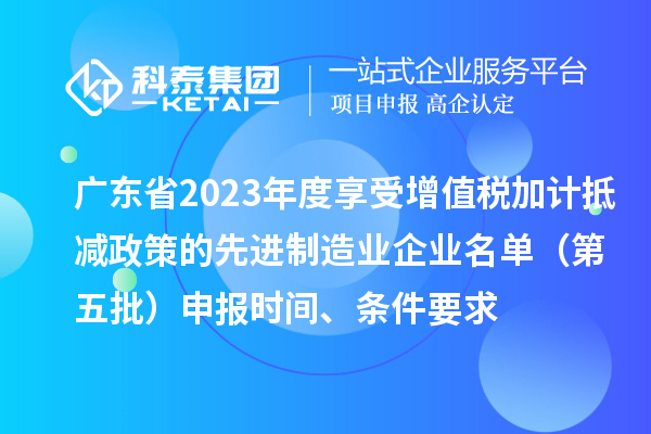 廣東省2023年度享受增值稅加計抵減政策的先進制造業企業名單（第五批）申報時間、條件要求