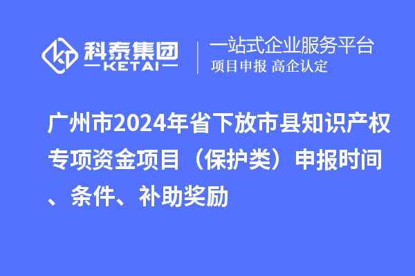 廣州市2024年省下放市縣知識產(chǎn)權(quán)專項資金項目（保護類）申報時間、條件、補助獎勵