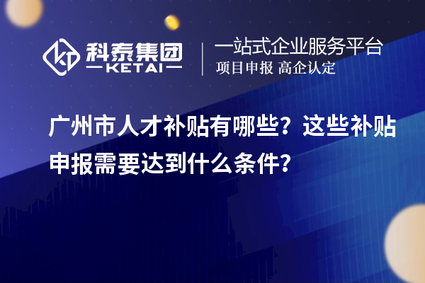 廣州市人才補貼有哪些？這些補貼申報需要達到什么條件？