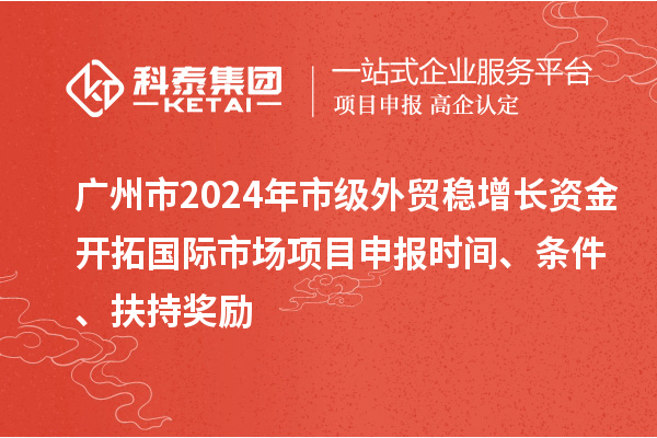 廣州市2024年市級外貿穩增長資金開拓國際市場項目申報時間、條件、扶持獎勵