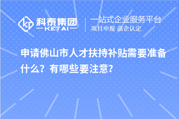 申請佛山市人才扶持補貼需要準備什么？有哪些要注意？