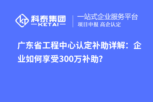 廣東省工程中心認(rèn)定補(bǔ)助詳解：企業(yè)如何享受300萬(wàn)補(bǔ)助？