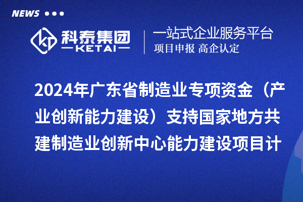 2024年廣東省制造業專項資金（產業創新能力建設）支持國家地方共建制造業創新中心能力建設項目計劃