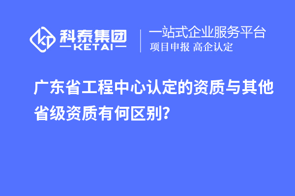 廣東省工程中心認定的資質與其他省級資質有何區別？