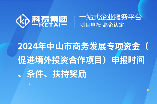 2024年中山市商務(wù)發(fā)展專項資金（促進境外投資合作項目）申報時間、條件、扶持獎勵