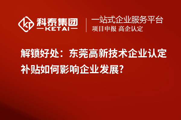 解鎖好處：東莞高新技術企業認定補貼如何影響企業發展?