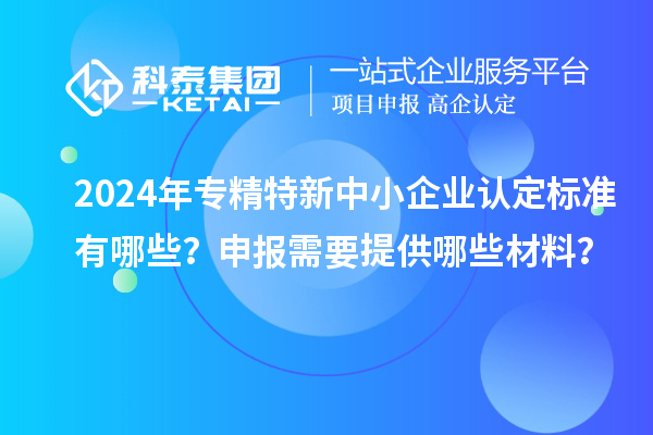 2024年專精特新中小企業認定標準有哪些？申報需要提供哪些材料？