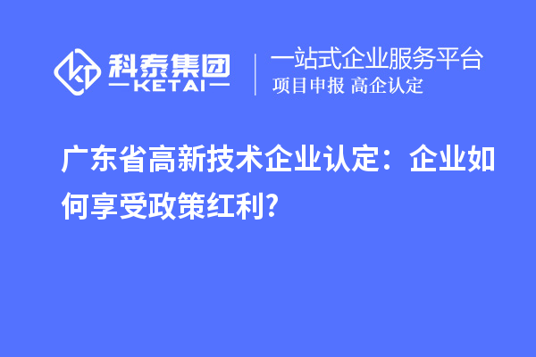 廣東省高新技術企業認定：企業如何享受政策紅利?