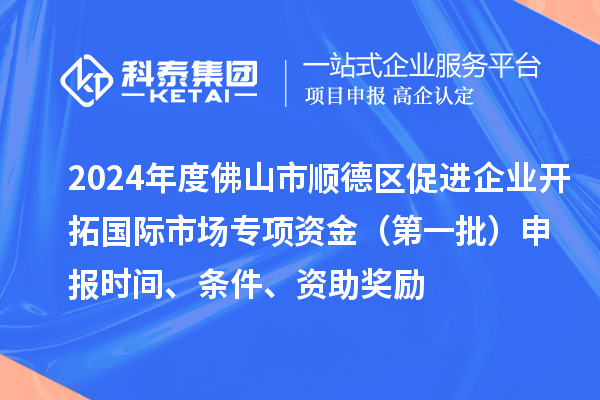 2024年度佛山市順德區促進企業開拓國際市場專項資金（第一批）申報時間、條件、資助獎勵