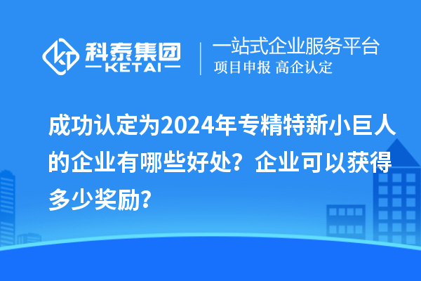 成功認(rèn)定為2024年專精特新小巨人的企業(yè)有哪些好處？企業(yè)可以獲得多少獎(jiǎng)勵(lì)？