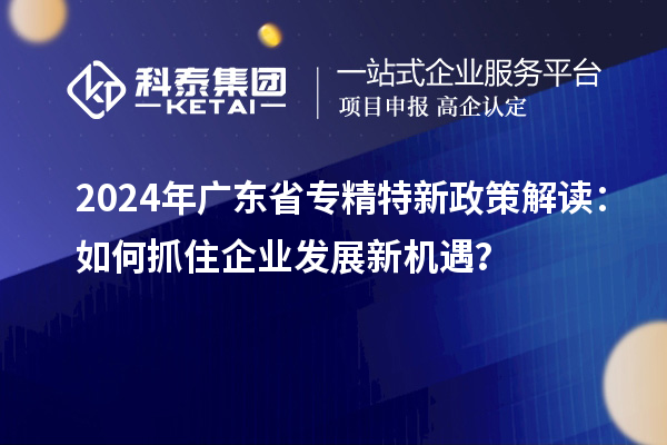 2024年廣東省專精特新政策解讀：如何抓住企業(yè)發(fā)展新機遇？