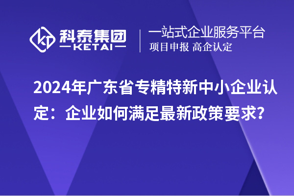 2024年廣東省專精特新中小企業認定：企業如何滿足最新政策要求？