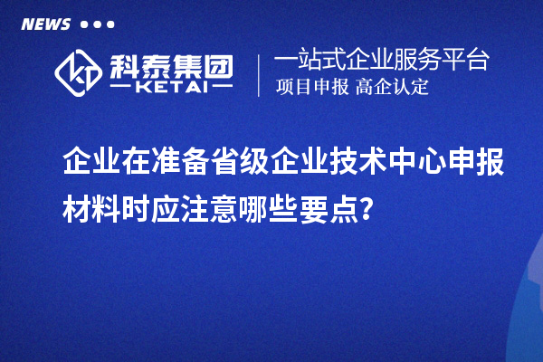 企業在準備省級企業技術中心申報材料時應注意哪些要點？