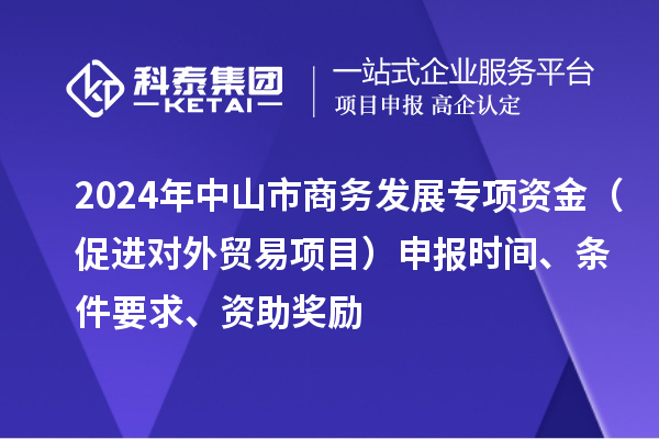 2024年中山市商務(wù)發(fā)展專項(xiàng)資金（促進(jìn)對外貿(mào)易項(xiàng)目）申報(bào)時(shí)間、條件要求、資助獎(jiǎng)勵(lì)