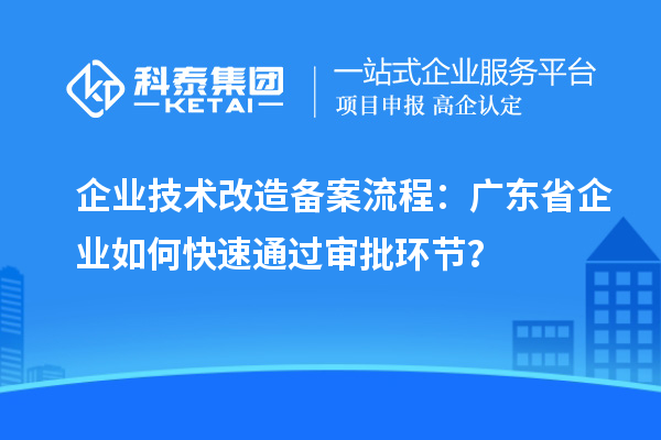 企業技術改造備案流程：廣東省企業如何快速通過審批環節？