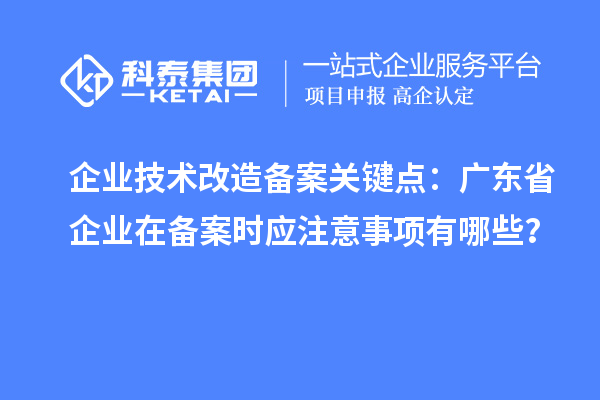 企業技術改造備案關鍵點：廣東省企業在備案時應注意事項有哪些？