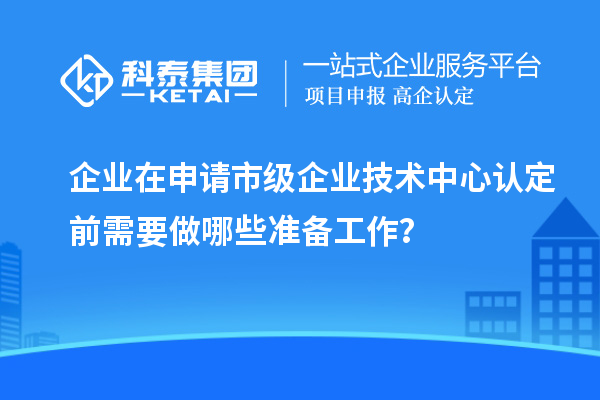 企業在申請市級企業技術中心認定前需要做哪些準備工作？