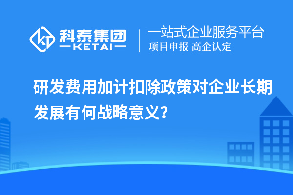 研發(fā)費用加計扣除政策對企業(yè)長期發(fā)展有何戰(zhàn)略意義？