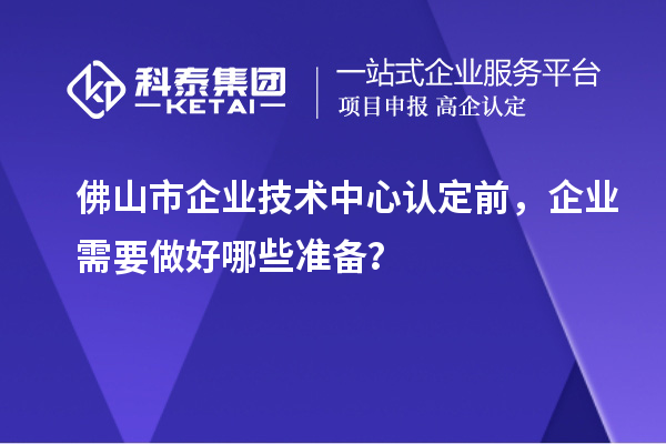 佛山市企業技術中心認定前，企業需要做好哪些準備？