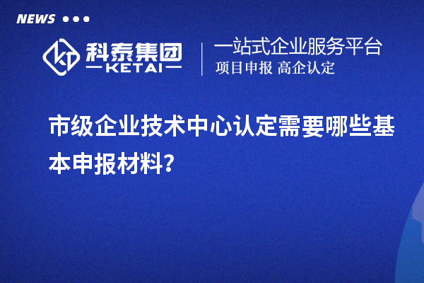 市級企業技術中心認定需要哪些基本申報材料？