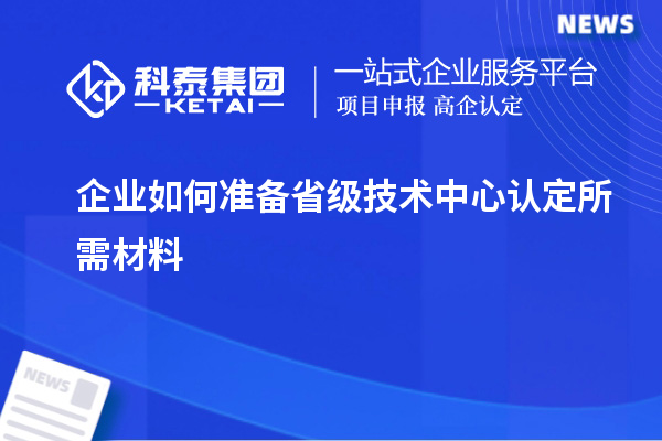 企業如何準備省級技術中心認定所需材料